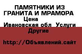 ПАМЯТНИКИ ИЗ ГРАНИТА И МРАМОРА. › Цена ­ 1 000 - Ивановская обл. Услуги » Другие   